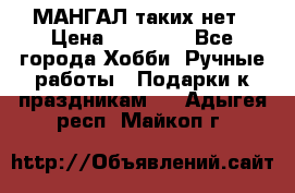 МАНГАЛ таких нет › Цена ­ 40 000 - Все города Хобби. Ручные работы » Подарки к праздникам   . Адыгея респ.,Майкоп г.